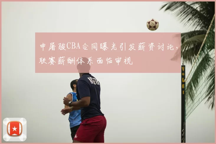 申屠骏CBA合同曝光引发薪资讨论,联赛薪酬体系面临审视
