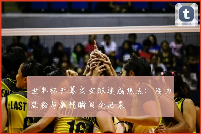 世界杯开幕式女球迷成焦点：活力装扮与激情瞬间全记录