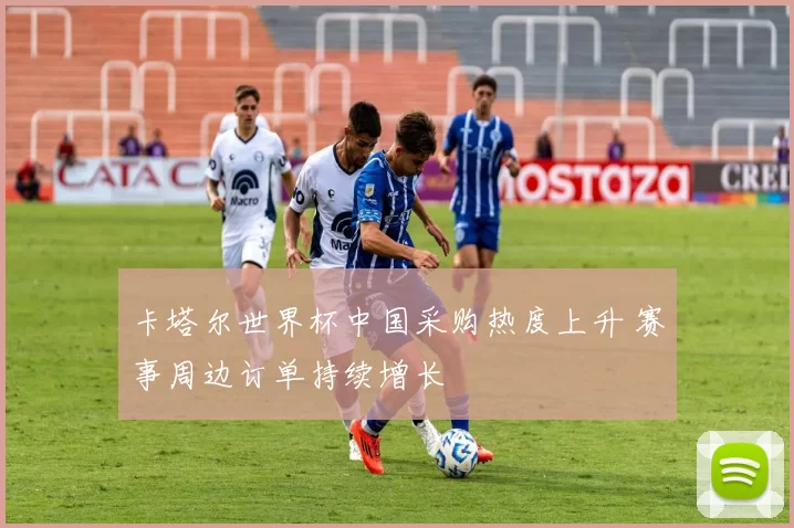 卡塔尔世界杯中国采购热度上升 赛事周边订单持续增长