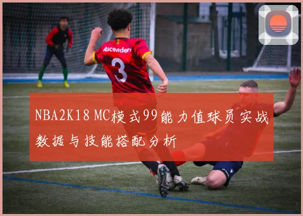 NBA2K18 MC模式99能力值球员实战数据与技能搭配分析