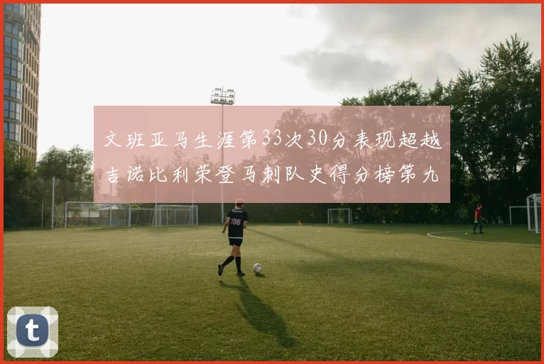 文班亚马生涯第33次30分表现超越吉诺比利荣登马刺队史得分榜第九位