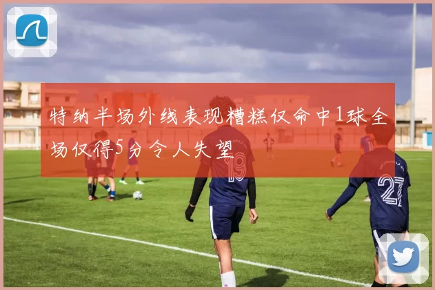 特纳半场外线表现糟糕仅命中1球全场仅得5分令人失望