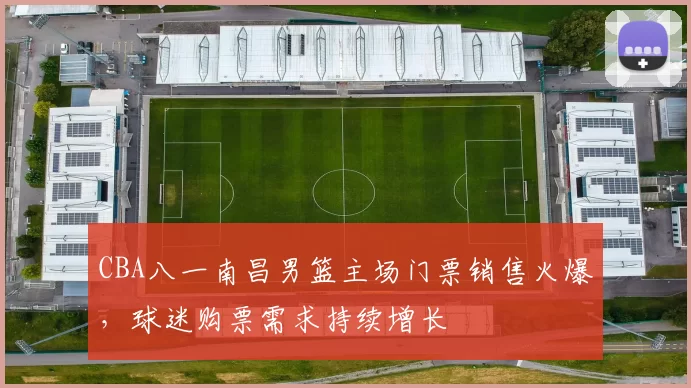CBA八一南昌男篮主场门票销售火爆，球迷购票需求持续增长