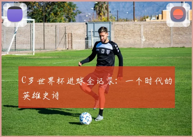 C罗世界杯进球全记录:一个时代的英雄史诗