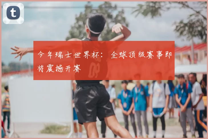 今年瑞士世界杯：全球顶级赛事即将震撼开赛