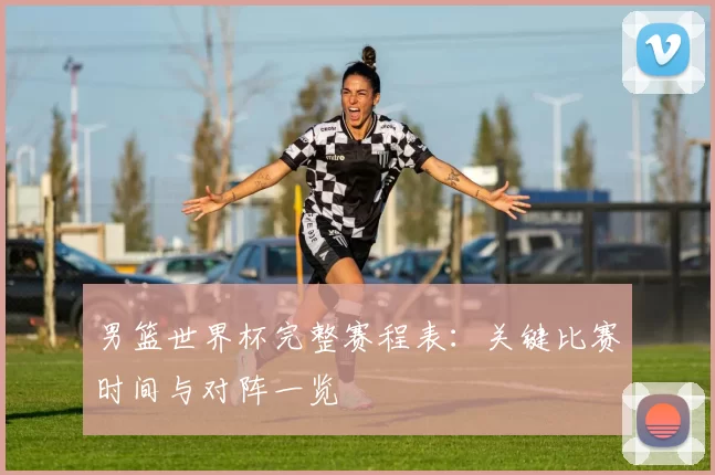 男篮世界杯完整赛程表：关键比赛时间与对阵一览