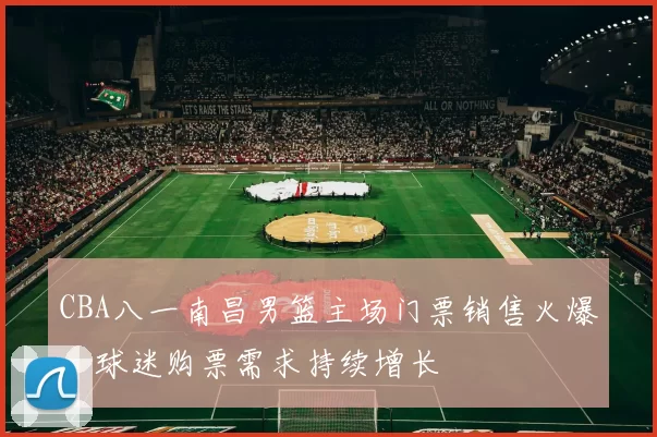 CBA八一南昌男篮主场门票销售火爆，球迷购票需求持续增长