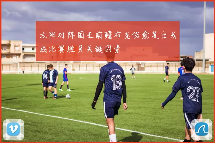 太阳对阵国王前瞻布克伤愈复出或成比赛胜负关键因素